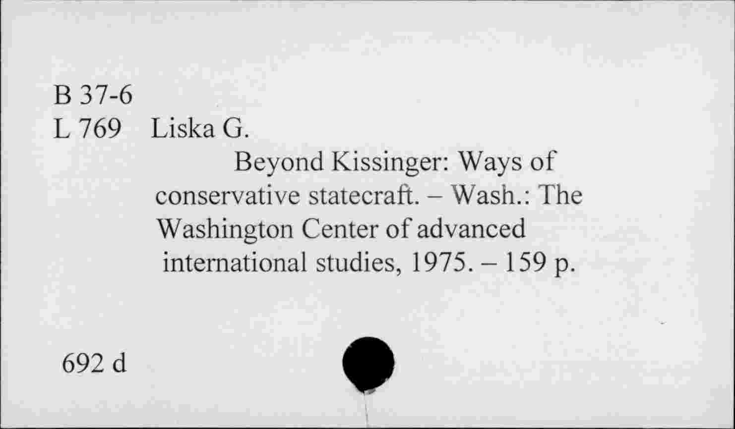 ﻿B 37-6
L769
Liska G.
Beyond Kissinger: Ways of conservative statecraft. - Wash.: The Washington Center of advanced international studies, 1975. - 159 p.
692 d